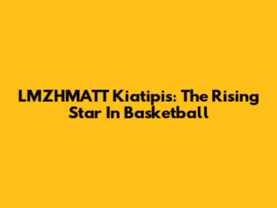 LMZHMATT Kiatipis: The Rising Star In Basketball